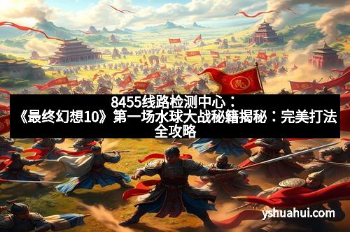 8455线路检测中心：《最终幻想10》第一场水球大战秘籍揭秘：完美打法全攻略